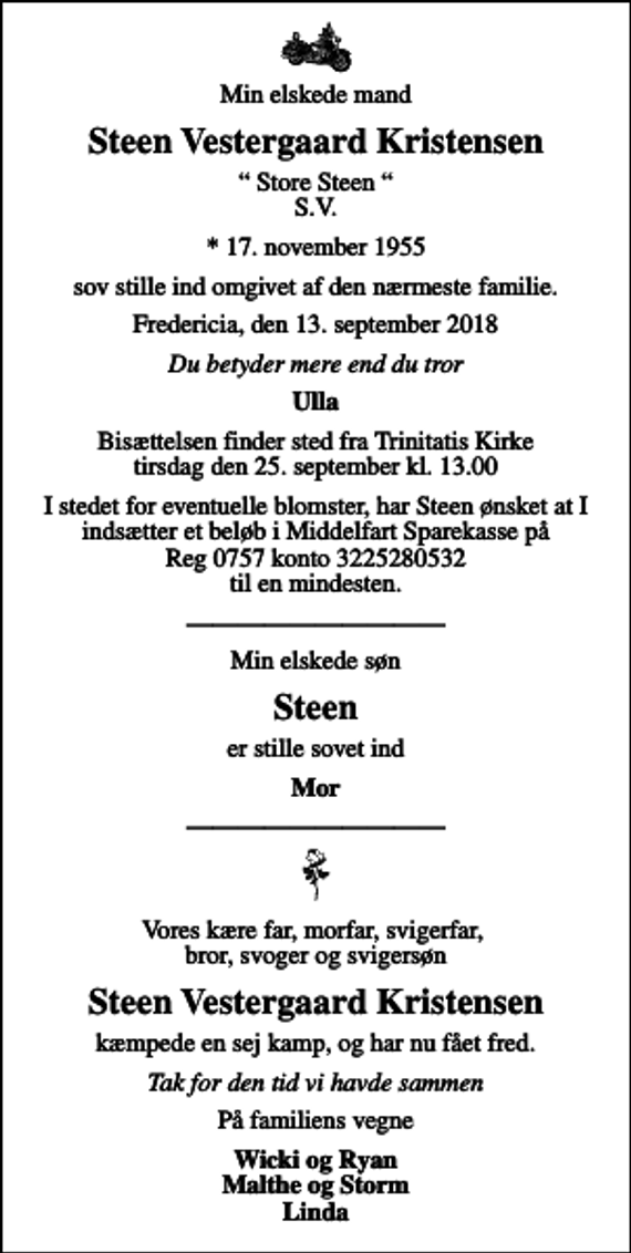 <p>Min elskede mand<br />Steen Vestergaard Kristensen<br />Store Steen S.V.<br />* 17. november 1955<br />sov stille ind omgivet af den nærmeste familie.<br />Fredericia, den 13. september 2018<br />Du betyder mere end du tror<br />Ulla<br />Bisættelsen finder sted fra Trinitatis Kirke tirsdag den 25. september kl. 13.00<br />I stedet for eventuelle blomster, har Steen ønsket at I indsætter et beløb i Middelfart Sparekasse på Reg 0757 konto 3225280532 til en mindesten.<br />Min elskede søn<br />Steen<br />er stille sovet ind<br />Mor<br />Vores kære far, morfar, svigerfar, bror, svoger og svigersøn<br />Steen Vestergaard Kristensen<br />kæmpede en sej kamp, og har nu fået fred.<br />Tak for den tid vi havde sammen<br />På familiens vegne<br />Wicki og Ryan Malthe og Storm Linda</p>