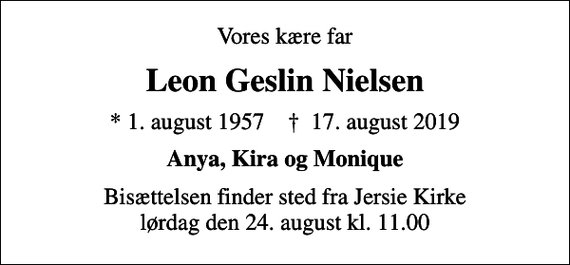<p>Vores kære far<br />Leon Geslin Nielsen<br />* 1. august 1957 ✝ 17. august 2019<br />Anya, Kira og Monique<br />Bisættelsen finder sted fra Jersie Kirke lørdag den 24. august kl. 11.00</p>