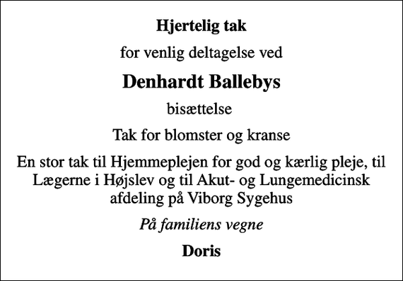 <p>Hjertelig tak<br />for venlig deltagelse ved<br />Denhardt Ballebys<br />bisættelse<br />Tak for blomster og kranse<br />En stor tak til Hjemmeplejen for god og kærlig pleje, til Lægerne i Højslev og til Akut- og Lungemedicinsk afdeling på Viborg Sygehus<br />På familiens vegne<br />Doris</p>