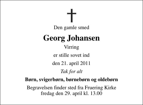 <p>Den gamle smed<br />Georg Johansen<br />Virring<br />er stille sovet ind<br />den 21. april 2011<br />Tak for alt<br />Børn, svigerbørn, børnebørn og oldebørn<br />Begravelsen finder sted fra Fruering Kirke fredag den 29. april kl. 13.00</p>