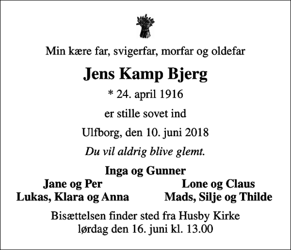 <p>Min kære far, svigerfar, morfar og oldefar<br />Jens Kamp Bjerg<br />* 24. april 1916<br />er stille sovet ind<br />Ulfborg, den 10. juni 2018<br />Du vil aldrig blive glemt.<br />Inga og Gunner<br />Jane og Per<br />Lone og Claus<br />Lukas, Klara og Anna<br />Mads, Silje og Thilde<br />Bisættelsen finder sted fra Husby Kirke lørdag den 16. juni kl. 13.00</p>