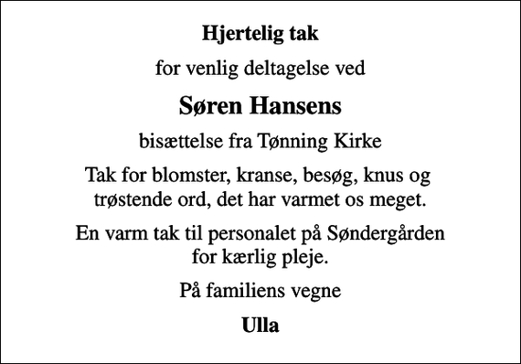 <p>Hjertelig tak<br />for venlig deltagelse ved<br />Søren Hansens<br />bisættelse fra Tønning Kirke<br />Tak for blomster, kranse, besøg, knus og trøstende ord, det har varmet os meget.<br />En varm tak til personalet på Søndergården for kærlig pleje.<br />På familiens vegne<br />Ulla</p>