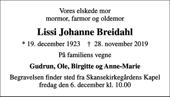 <p>Vores elskede mor mormor, farmor og oldemor<br />Lissi Johanne Breidahl<br />* 19. december 1923 ✝ 28. november 2019<br />På familiens vegne<br />Gudrun, Ole, Birgitte og Anne-Marie<br />Begravelsen finder sted fra Skansekirkegårdens Kapel fredag den 6. december kl. 10.00</p>