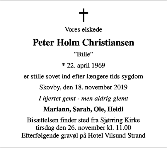 <p>Vores elskede<br />Peter Holm Christiansen<br />Bille<br />* 22. april 1969<br />er stille sovet ind efter længere tids sygdom<br />Skovby, den 18. november 2019<br />I hjertet gemt - men aldrig glemt<br />Mariann, Sarah, Ole, Heidi<br />Bisættelsen finder sted fra Sjørring Kirke tirsdag den 26. november kl. 11.00 Efterfølgende gravøl på Hotel Vilsund Strand</p>