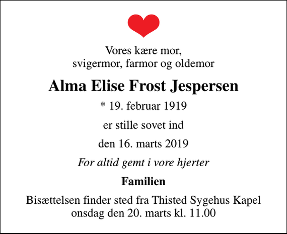 <p>Vores kære mor, svigermor, farmor og oldemor<br />Alma Elise Frost Jespersen<br />* 19. februar 1919<br />er stille sovet ind<br />den 16. marts 2019<br />For altid gemt i vore hjerter<br />Familien<br />Bisættelsen finder sted fra Thisted Sygehus Kapel onsdag den 20. marts kl. 11.00</p>