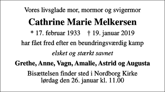 <p>Vores livsglade mor, mormor og svigermor<br />Cathrine Marie Melkersen<br />* 17. februar 1933 ✝ 19. januar 2019<br />har fået fred efter en beundringsværdig kamp<br />elsket og stærkt savnet<br />Grethe, Anne, Vagn, Amalie, Astrid og Augusta<br />Bisættelsen finder sted i Nordborg Kirke lørdag den 26. januar kl. 11.00</p>