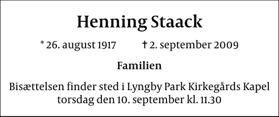 <p>Henning Staack<br />* 26. august 1917 ✝ 2. september 2009<br />Familien<br />Bisættelsen finder sted i Lyngby Parkkirkegårds store Kapel torsdag den 10. september kl. 11.30</p>