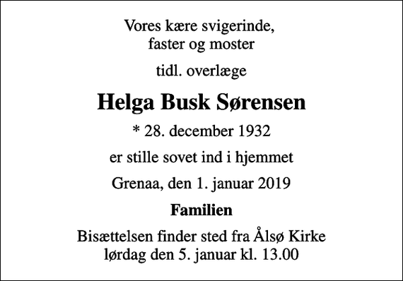 <p>Vores kære svigerinde, faster og moster<br />tidl. overlæge<br />Helga Busk Sørensen<br />* 28. december 1932<br />er stille sovet ind i hjemmet<br />Grenaa, den 1. januar 2019<br />Familien<br />Bisættelsen finder sted fra Ålsø Kirke lørdag den 5. januar kl. 13.00</p>