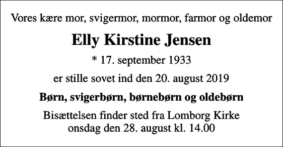 <p>Vores kære mor, svigermor, mormor, farmor og oldemor<br />Elly Kirstine Jensen<br />* 17. september 1933<br />er stille sovet ind den 20. august 2019<br />Børn, svigerbørn, børnebørn og oldebørn<br />Bisættelsen finder sted fra Lomborg Kirke onsdag den 28. august kl. 14.00</p>