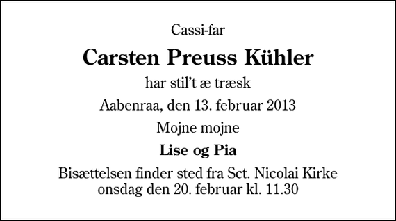 <p>Cassi-far<br />Carsten Preuss Kühler<br />har stilt æ træsk<br />Aabenraa, den 13. februar 2013<br />Mojne mojne<br />Lise og Pia<br />Bisættelsen finder sted fra Sankt Nicolai Kirke onsdag den 20. februar kl. 11.30</p>