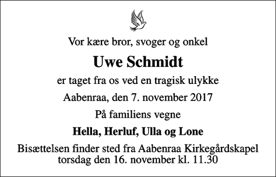 <p>Vor kære bror, svoger og onkel<br />Uwe Schmidt<br />er taget fra os ved en tragisk ulykke<br />Aabenraa, den 7. november 2017<br />På familiens vegne<br />Hella, Herluf, Ulla og Lone<br />Bisættelsen finder sted fra Aabenraa Kirkegårdskapel torsdag den 16. november kl. 11.30</p>