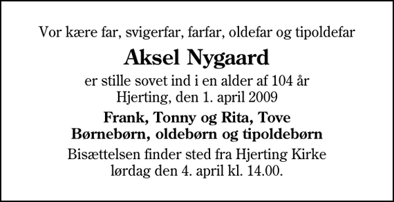 <p>Vor kære far, svigerfar, farfar, oldefar og tipoldefar<br />Aksel Nygaard<br />er stille sovet ind i en alder af 104 år Hjerting, den 1. april 2009<br />Frank, Tonny og Rita, Tove Børnebørn, oldebørn og tipoldebørn<br />Bisættelsen finder sted fra Hjerting Kirke lørdag den 4. april kl. 14.00</p>