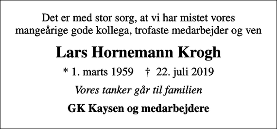 <p>Det er med stor sorg, at vi har mistet vores mangeårige gode kollega, trofaste medarbejder og ven<br />Lars Hornemann Krogh<br />* 1. marts 1959 ✝ 22. juli 2019<br />Vores tanker går til familien<br />GK Kaysen og medarbejdere</p>