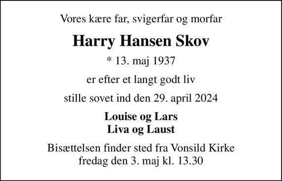 Vores kære far, svigerfar og morfar
Harry Hansen Skov
* 13. maj 1937
er efter et langt godt liv
stille sovet ind den 29. april 2024
Louise og Lars Liva og Laust
Bisættelsen finder sted fra Vonsild Kirke  fredag den 3. maj kl. 13.30