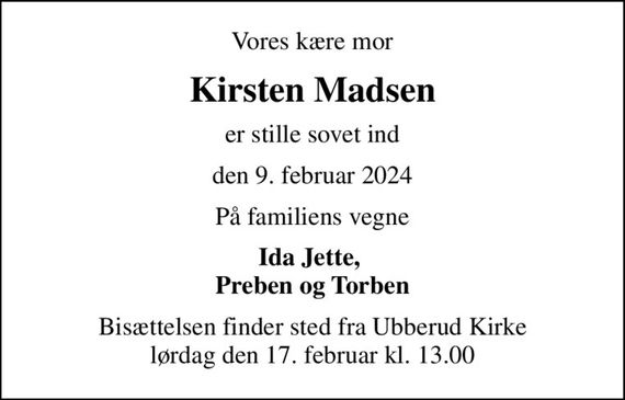 Vores kære mor
Kirsten Madsen
er stille sovet ind
den 9. februar 2024
På familiens vegne
Ida Jette,  Preben og Torben
Bisættelsen finder sted fra Ubberud Kirke  lørdag den 17. februar kl. 13.00