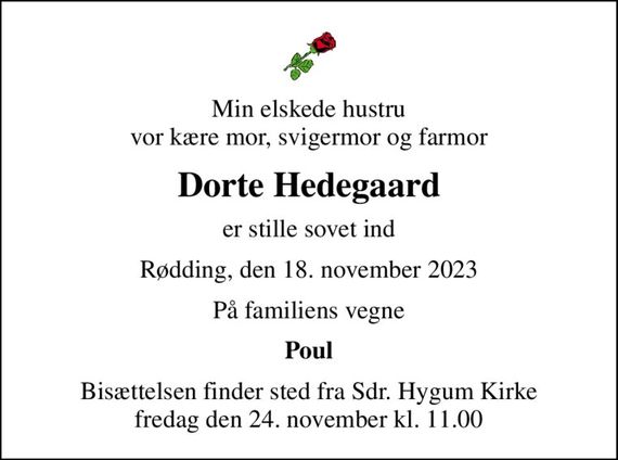 Min elskede hustru vor kære mor, svigermor og farmor
Dorte Hedegaard
er stille sovet ind
Rødding, den 18. november 2023
På familiens vegne
Poul
Bisættelsen finder sted fra Sdr. Hygum Kirke  fredag den 24. november kl. 11.00
