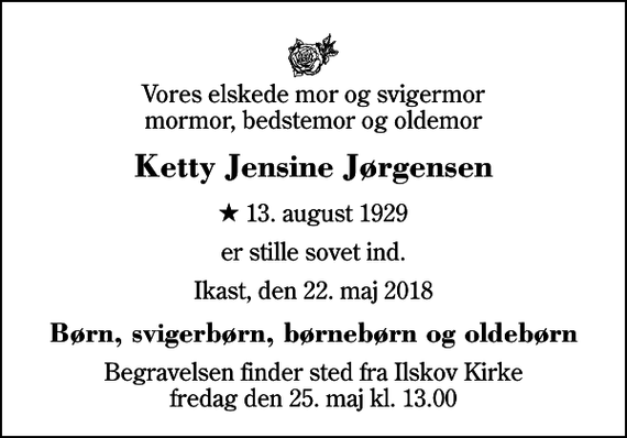 <p>Vores elskede mor og svigermor mormor, bedstemor og oldemor<br />Ketty Jensine Jørgensen<br />* 13. august 1929<br />er stille sovet ind.<br />Ikast, den 22. maj 2018<br />Børn, svigerbørn, børnebørn og oldebørn<br />Begravelsen finder sted fra Ilskov Kirke fredag den 25. maj kl. 13.00</p>