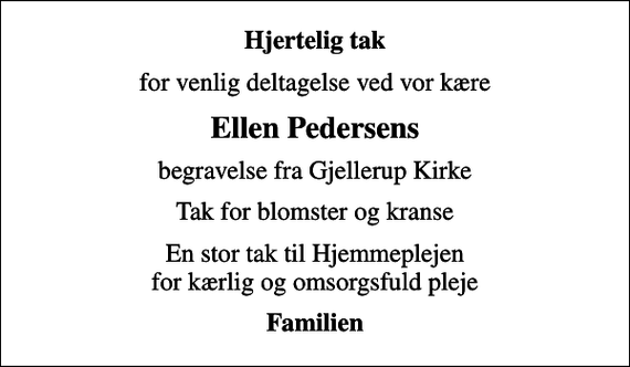<p>Hjertelig tak<br />for venlig deltagelse ved vor kære<br />Ellen Pedersens<br />begravelse fra Gjellerup Kirke<br />Tak for blomster og kranse<br />En stor tak til Hjemmeplejen for kærlig og omsorgsfuld pleje<br />Familien</p>