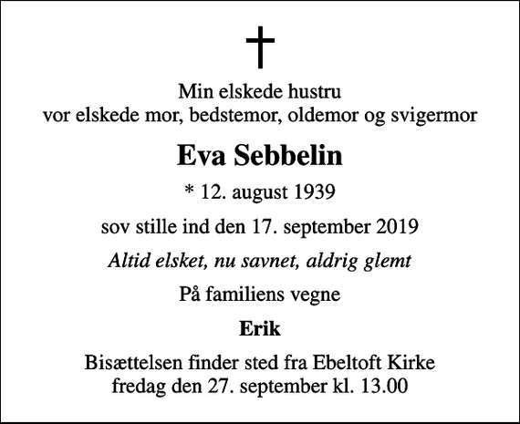 <p>Min elskede hustru vor elskede mor, bedstemor, oldemor og svigermor<br />Eva Sebbelin<br />* 12. august 1939<br />sov stille ind den 17. september 2019<br />Altid elsket, nu savnet, aldrig glemt<br />På familiens vegne<br />Erik<br />Bisættelsen finder sted fra Ebeltoft Kirke fredag den 27. september kl. 13.00</p>