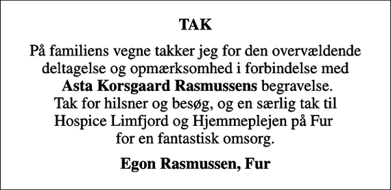 <p>TAK<br />På familiens vegne takker jeg for den overvældende deltagelse og opmærksomhed i forbindelse med <em>Asta Korsgaard Rasmussens</em> begravelse. Tak for hilsner og besøg, og en særlig tak til Hospice Limfjord og Hjemmeplejen på Fur for en fantastisk omsorg.<br />Egon Rasmussen, Fur</p>