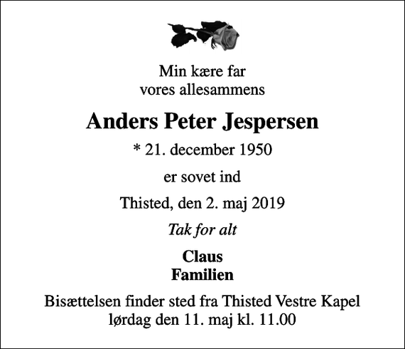 <p>Min kære far vores allesammens<br />Anders Peter Jespersen<br />* 21. december 1950<br />er sovet ind<br />Thisted, den 2. maj 2019<br />Tak for alt<br />Claus Familien<br />Bisættelsen finder sted fra Thisted Vestre Kapel lørdag den 11. maj kl. 11.00</p>