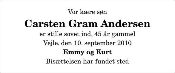 <p>Vor kære søn<br />Carsten Gram Andersen<br />er stille sovet ind, 45 år gammel<br />Vejle, den 10. september 2010<br />Emmy og Kurt<br />Bisættelsen har fundet sted</p>
