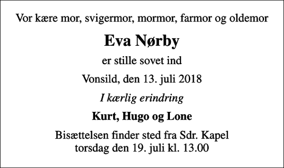 <p>Vor kære mor, svigermor, mormor, farmor og oldemor<br />Eva Nørby<br />er stille sovet ind<br />Vonsild, den 13. juli 2018<br />I kærlig erindring<br />Kurt, Hugo og Lone<br />Bisættelsen finder sted fra Sdr. Kapel torsdag den 19. juli kl. 13.00</p>