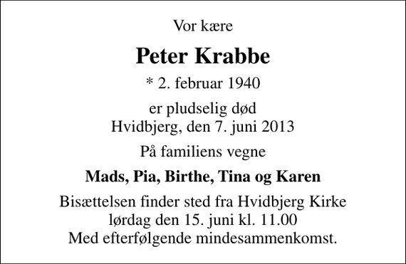 <p>Vor kære<br />Peter Krabbe<br />* 2. februar 1940<br />er pludselig død Hvidbjerg, den 7. juni 2013<br />På familiens vegne<br />Mads, Pia, Birthe, Tina og Karen<br />Bisættelsen finder sted fra Hvidbjerg Kirke lørdag den 15. juni kl. 11.00 Med efterfølgende mindesammenkomst.</p>