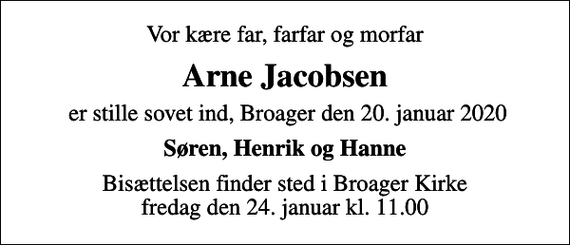 <p>Vor kære far, farfar og morfar<br />Arne Jacobsen<br />er stille sovet ind, Broager den 20. januar 2020<br />Søren, Henrik og Hanne<br />Bisættelsen finder sted i Broager Kirke fredag den 24. januar kl. 11.00</p>