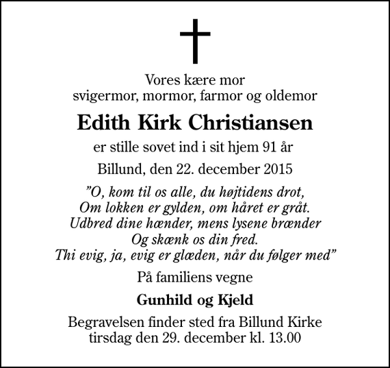 <p>Vores kære mor svigermor, mormor, farmor og oldemor<br />Edith Kirk Christiansen<br />er stille sovet ind i sit hjem 91 år<br />Billund, den 22. december 2015<br />O, kom til os alle, du højtidens drot, Om lokken er gylden, om håret er gråt. Udbred dine hænder, mens lysene brænder Og skænk os din fred. Thi evig, ja, evig er glæden, når du følger med<br />På familiens vegne<br />Gunhild og Kjeld<br />Begravelsen finder sted fra Billund Kirke tirsdag den 29. december kl. 13.00</p>