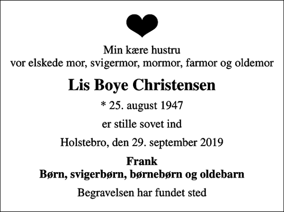 <p>Min kære hustru vor elskede mor, svigermor, mormor, farmor og oldemor<br />Lis Boye Christensen<br />* 25. august 1947<br />er stille sovet ind<br />Holstebro, den 29. september 2019<br />Frank Børn, svigerbørn, børnebørn og oldebarn<br />Begravelsen har fundet sted</p>