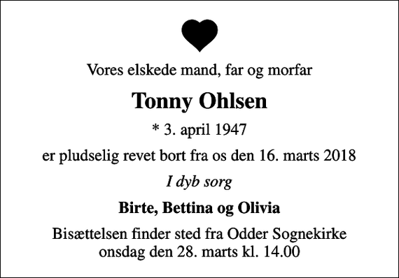 <p>Vores elskede mand, far og morfar<br />Tonny Ohlsen<br />* 3. april 1947<br />er pludselig revet bort fra os den 16. marts 2018<br />I dyb sorg<br />Birte, Bettina og Olivia<br />Bisættelsen finder sted fra Odder Sognekirke onsdag den 28. marts kl. 14.00</p>