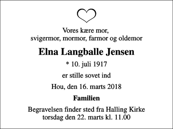 <p>Vores kære mor, svigermor, mormor, farmor og oldemor<br />Elna Langballe Jensen<br />* 10. juli 1917<br />er stille sovet ind<br />Hou, den 16. marts 2018<br />Familien<br />Begravelsen finder sted fra Halling Kirke torsdag den 22. marts kl. 11.00</p>