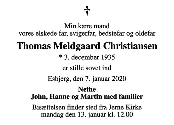 <p>Min kære mand vores elskede far, svigerfar, bedstefar og oldefar<br />Thomas Meldgaard Christiansen<br />* 3. december 1935<br />er stille sovet ind<br />Esbjerg, den 7. januar 2020<br />Nethe John, Hanne og Martin med familier<br />Bisættelsen finder sted fra Jerne Kirke mandag den 13. januar kl. 12.00</p>