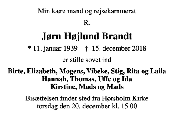 <p>Min kære mand og rejsekammerat<br />R.<br />Jørn Højlund Brandt<br />* 11. januar 1939 ✝ 15. december 2018<br />er stille sovet ind<br />Birte, Elizabeth, Mogens, Vibeke, Stig, Rita og Laila Hannah, Thomas, Uffe og Ida Kirstine, Mads og Mads<br />Bisættelsen finder sted fra Hørsholm Kirke torsdag den 20. december kl. 15.00</p>
