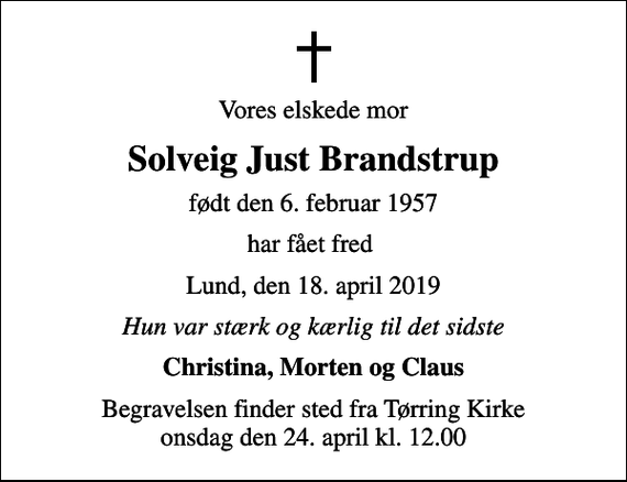 <p>Vores elskede mor<br />Solveig Just Brandstrup<br />født den 6. februar 1957<br />har fået fred<br />Lund, den 18. april 2019<br />Hun var stærk og kærlig til det sidste<br />Christina, Morten og Claus<br />Begravelsen finder sted fra Tørring Kirke onsdag den 24. april kl. 12.00</p>