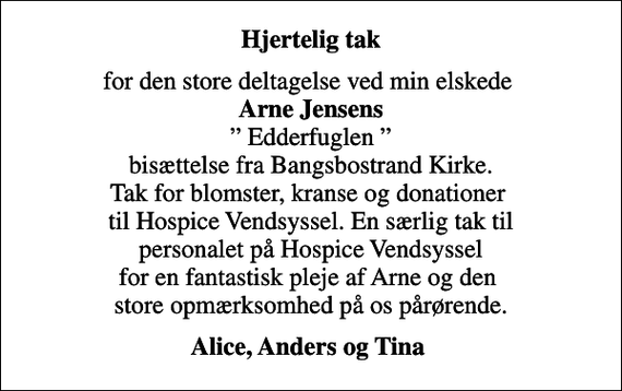 <p>Hjertelig tak<br />for den store deltagelse ved min elskede <em>Arne Jensens</em> Edderfuglen bisættelse fra Bangsbostrand Kirke. Tak for blomster, kranse og donationer til Hospice Vendsyssel. En særlig tak til personalet på Hospice Vendsyssel for en fantastisk pleje af Arne og den store opmærksomhed på os pårørende.<br />Alice, Anders og Tina</p>
