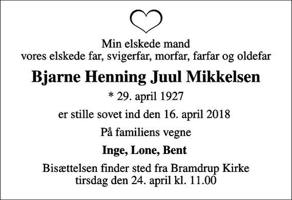 <p>Min elskede mand vores elskede far, svigerfar, morfar, farfar og oldefar<br />Bjarne Henning Juul Mikkelsen<br />* 29. april 1927<br />er stille sovet ind den 16. april 2018<br />På familiens vegne<br />Inge, Lone, Bent<br />Bisættelsen finder sted fra Bramdrup Kirke tirsdag den 24. april kl. 11.00</p>