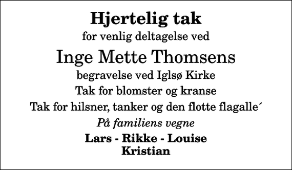 <p>Hjertelig tak<br />for venlig deltagelse ved<br />Inge Mette Thomsens<br />begravelse ved Iglsø Kirke<br />Tak for blomster og kranse<br />Tak for hilsner, tanker og den flotte flagalle´<br />På familiens vegne<br />Lars - Rikke - Louise Kristian</p>