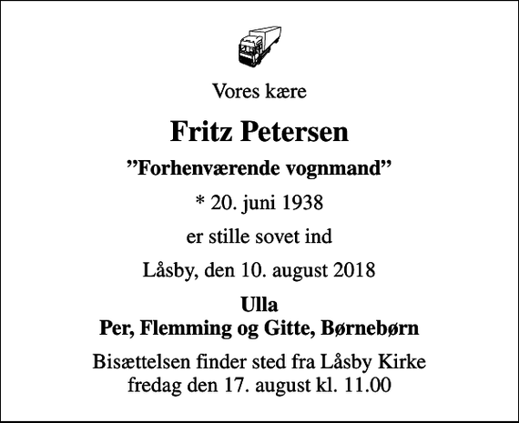 <p>Vores kære<br />Fritz Petersen<br />Forhenværende vognmand<br />* 20. juni 1938<br />er stille sovet ind<br />Låsby, den 10. august 2018<br />Ulla Per, Flemming og Gitte, Børnebørn<br />Bisættelsen finder sted fra Låsby Kirke fredag den 17. august kl. 11.00</p>