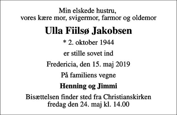 <p>Min elskede hustru, vores kære mor, svigermor, farmor og oldemor<br />Ulla Fiilsø Jakobsen<br />* 2. oktober 1944<br />er stille sovet ind<br />Fredericia, den 15. maj 2019<br />På familiens vegne<br />Henning og Jimmi<br />Bisættelsen finder sted fra Christianskirken fredag den 24. maj kl. 14.00</p>
