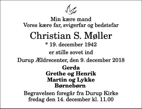 <p>Min kære mand Vores kære far, svigerfar og bedstefar<br />Christian S. Møller<br />* 19. december 1942<br />er stille sovet ind<br />Durup Ældrecenter, den 9. december 2018<br />Gerda Grethe og Henrik Martin og Lykke Børnebørn<br />Begravelsen foregår fra Durup Kirke fredag den 14. december kl. 11.00</p>