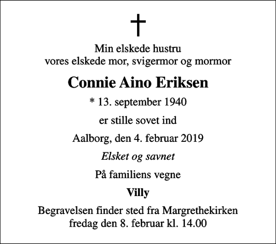 <p>Min elskede hustru vores elskede mor, svigermor og mormor<br />Connie Aino Eriksen<br />* 13. september 1940<br />er stille sovet ind<br />Aalborg, den 4. februar 2019<br />Elsket og savnet<br />På familiens vegne<br />Villy<br />Begravelsen finder sted fra Margrethekirken fredag den 8. februar kl. 14.00</p>