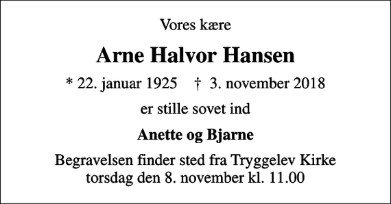 <p>Vores kære<br />Arne Halvor Hansen<br />* 22. januar 1925 ✝ 3. november 2018<br />er stille sovet ind<br />Anette og Bjarne<br />Begravelsen finder sted fra Tryggelev Kirke torsdag den 8. november kl. 11.00</p>