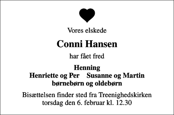 <p>Vores elskede<br />Conni Hansen<br />har fået fred<br />Henning Henriette og Per Susanne og Martin børnebørn og oldebørn<br />Bisættelsen finder sted fra Treenighedskirken torsdag den 6. februar kl. 12.30</p>