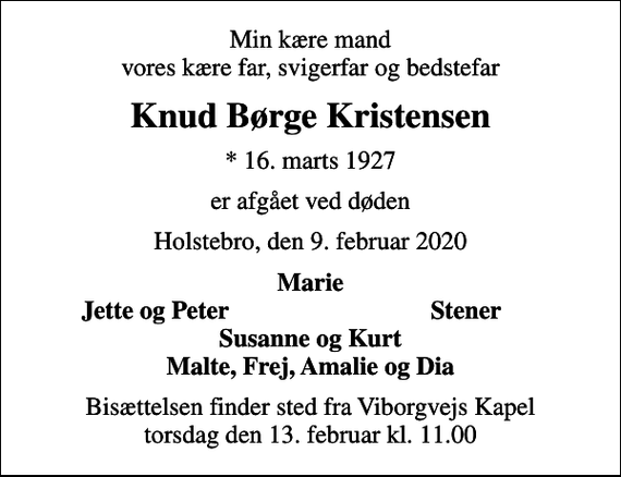 <p>Min kære mand vores kære far, svigerfar og bedstefar<br />Knud Børge Kristensen<br />* 16. marts 1927<br />er afgået ved døden<br />Holstebro, den 9. februar 2020<br />Marie<br />Jette og Peter<br />Stener<br />Bisættelsen finder sted fra Viborgvejs Kapel torsdag den 13. februar kl. 11.00</p>