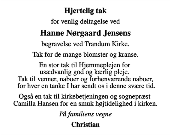 <p>Hjertelig tak<br />for venlig deltagelse ved<br />Hanne Nørgaard Jensens<br />begravelse ved Trandum Kirke.<br />Tak for de mange blomster og kranse.<br />En stor tak til Hjemmeplejen for usædvanlig god og kærlig pleje. Tak til venner, naboer og forhenværende naboer, for hver en tanke I har sendt os i denne svære tid.<br />Også en tak til kirkebetjeningen og sognepræst Camilla Hansen for en smuk højtidelighed i kirken.<br />På familiens vegne<br />Christian</p>