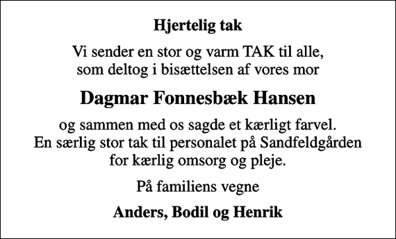 <p>Hjertelig tak<br />Vi sender en stor og varm TAK til alle, som deltog i bisættelsen af vores mor<br />Dagmar Fonnesbæk Hansen<br />og sammen med os sagde et kærligt farvel. En særlig stor tak til personalet på Sandfeldgården for kærlig omsorg og pleje.<br />På familiens vegne<br />Anders, Bodil og Henrik</p>
