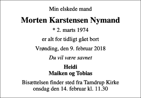 <p>Min elskede mand<br />Morten Karstensen Nymand<br />* 2. marts 1974<br />er alt for tidligt gået bort<br />Vrønding, den 9. februar 2018<br />Du vil være savnet<br />Heidi Maiken og Tobias<br />Bisættelsen finder sted fra Tamdrup Kirke onsdag den 14. februar kl. 11.30</p>