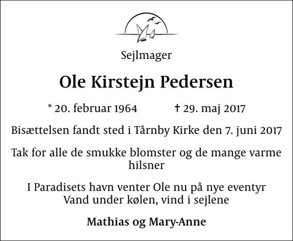 <p>Sejlmager<br />Ole Kirstejn Pedersen<br />* 20. februar 1964 ✝ 29. maj 2017<br />Bisættelsen fandt sted i Tårnby Kirke den 7. juni 2017<br />Tak for alle de smukke blomster og de mange varme hilsner<br />I Paradisets havn venter Ole nu på nye eventyr Vand under kølen, vind i sejlene<br />Mathias og Mary-Anne</p>
